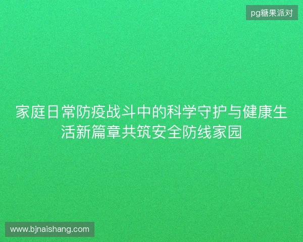 家庭日常防疫战斗中的科学守护与健康生活新篇章共筑安全防线家园